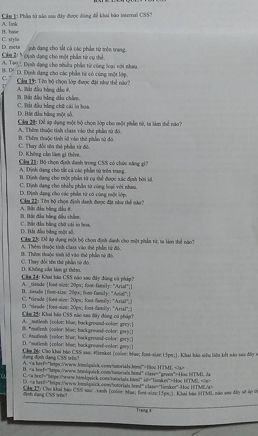 Phần tử nào sau đây được dùng để khai bảo internal CSS?
A. link
B. base
C. style
D. meta ịnh dạng cho tất cả các phần tử trên trang.
Câu 2: N Định dạng cho một phần tử cụ thể.
A. Tạo Định dạng cho nhiều phần tử cùng loại với nhau.
B. D; D. Định dạng cho các phần tử có cùng một lớp.
C.  Câu 19: Tên bộ chọn lớp được đặt như thế nào?
A. Bắt đầu bằng dấu #.
B. Bắt đầu bằng dấu chấm.
C. Bắt đầu bằng chữ cái in hoa.
D. Bắt đầu bằng một số.
Câu 20: Để áp dụng một bộ chọn lớp cho một phần tử, ta làm thế nào?
A. Thêm thuộc tính class vào thẻ phần tử đó.
B. Thêm thuộc tính id vào thẻ phần tử đó.
C. Thay đổi tên thẻ phần tử đó.
D. Không cần làm gì thêm.
Câu 21: Bộ chọn định danh trong CSS có chức năng gì?
A. Định dạng cho tất cả các phần tử trên trang.
B. Định dạng cho một phần tử cụ thể được xác định bởi id.
C. Định dạng cho nhiều phần tử cùng loại với nhau.
D. Định dạng cho các phần tử có cùng một lớp.
Câu 22: Tên bộ chọn định danh được đặt như thế nào?
A. Bắt đầu bằng dấu #.
B. Bắt đầu bằng dấu chấm.
C. Bắt đầu bằng chữ cái in hoa.
D. Bắt đầu bằng một số,
Câu 23: Để áp dụng một bộ chọn định danh cho một phần tử, ta làm thế nào?
A. Thêm thuộc tính class vào thẻ phần tử đó.
B. Thêm thuộc tính id vào thẻ phần tử đó.
C. Thay đổi tên thẻ phần tử đó.
D. Không cần làm gì thêm.
Câu 24: Khai báo CSS nào sau đây đúng cú pháp?
A. _tieude font-size: 20px; font-family: "Arial";
B. .tieude font-size: 20px; font-family: "Arial";
C. *tieude font-size: 20px; font-family: "Arial";
D. ^tieude font-size: 20px; font-family: "Arial";
Câu 25: Khai báo CSS nào sau đây đúng cú pháp?
A. _nutlenh color: blue; background-color: grey;
B. *nutlenh color: blue; background-color: grey;
C. #nutlenh color: blue; background-color: grey;
D. ^nutlenh color: blue; background-color: grey;
Câu 26: Cho khai báo CSS sau: #lienket color: blue; font-size:15px;. Khai báo siêu liên kết nào sau đây s
dụng định dạng CSS trên?
A. Hoc HTML
B. Hoc HTML Ja
C.Hoc HTML
D.
Câu 27: Cho khai báo CSS sau: .xanh color: blue; font-size:15px;. Khai báo HTML nào sau đây sẽ áp dự
định dạng CSS trên?
Trang 3