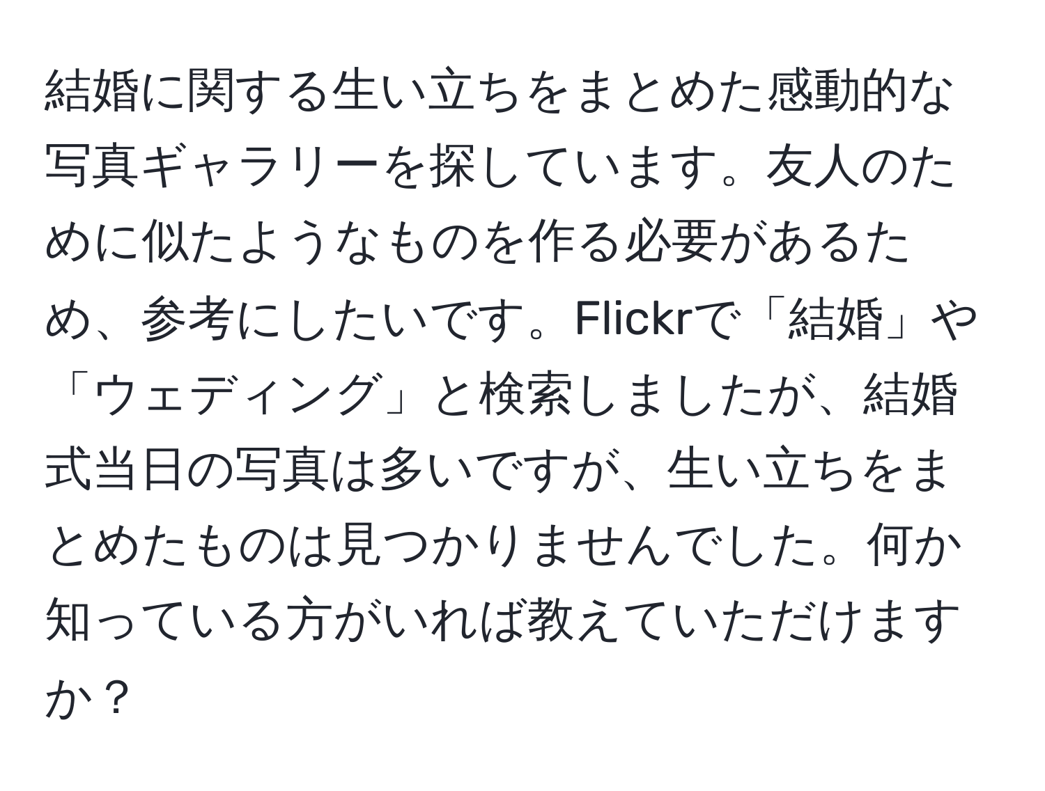 結婚に関する生い立ちをまとめた感動的な写真ギャラリーを探しています。友人のために似たようなものを作る必要があるため、参考にしたいです。Flickrで「結婚」や「ウェディング」と検索しましたが、結婚式当日の写真は多いですが、生い立ちをまとめたものは見つかりませんでした。何か知っている方がいれば教えていただけますか？