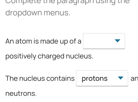 Complete the paragraph using the 
dropdown menus. 
An atom is made up of a 
positively charged nucleus. 
The nucleus contains protons ar 
neutrons.