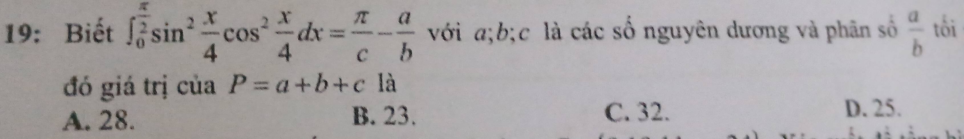 19: Biết ∈t _0^((frac π)2)sin^2 x/4 cos^2 x/4 dx= π /c - a/b  với a; b; c là các số nguyên dương và phân số  a/b  tối
đó giá trị của P=a+b+c là
A. 28.
B. 23. C. 32.
D. 25.