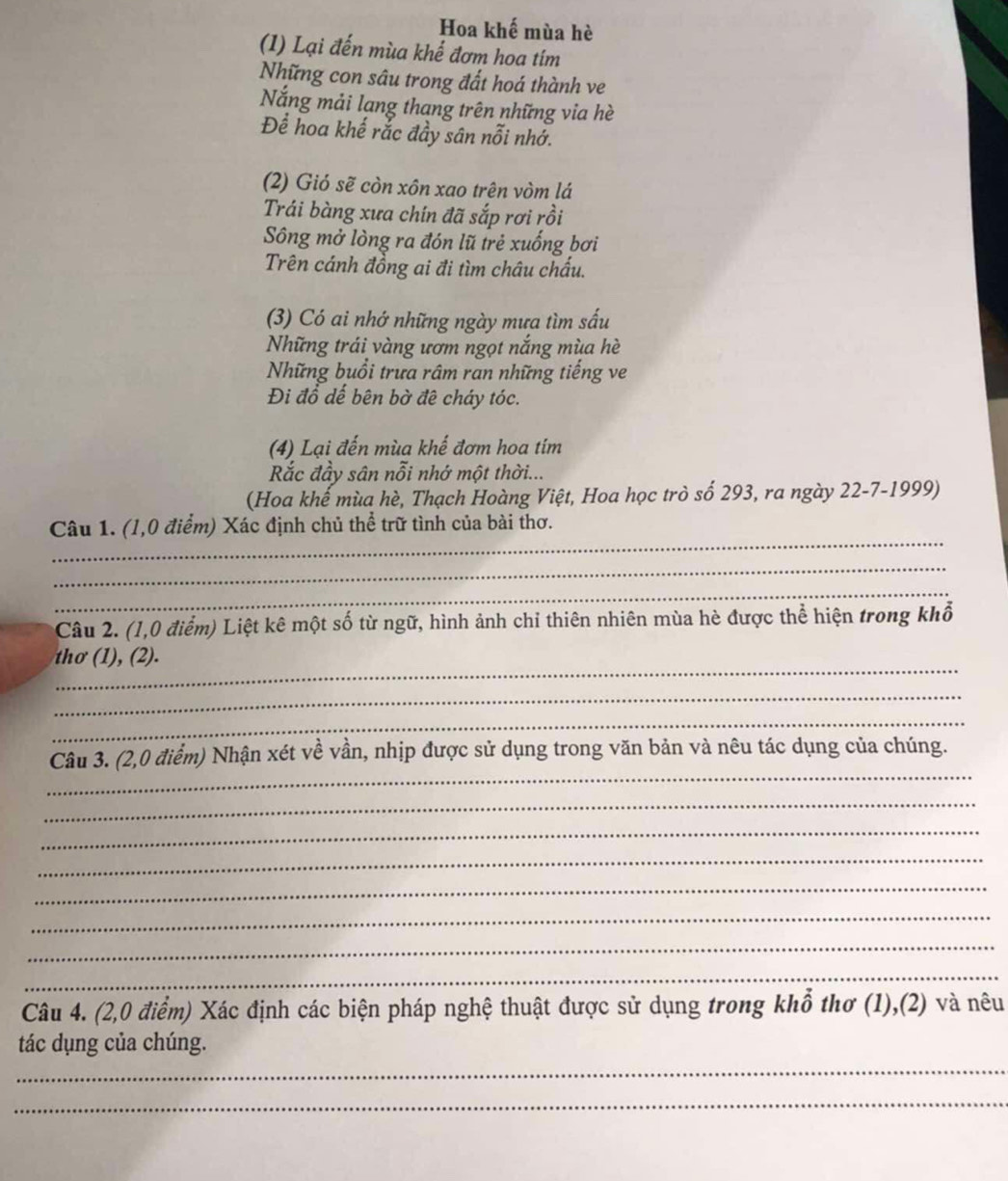 Hoa khế mùa hè 
(1) Lại đến mùa khể đơm hoa tím 
Những con sâu trong đất hoá thành ve 
Nắng mải lạng thang trên những via hè 
Để hoa khế rắc đầy sân nỗi nhớ. 
(2) Gió sẽ còn xôn xao trên vòm lá 
Trái bàng xưa chín đã sắp rơi rồi 
Sông mở lòng ra đón lũ trẻ xuống bơi 
Trên cánh đồng ai đi tìm châu chấu. 
(3) Có ai nhớ những ngày mưa tìm sấu 
Những trái vàng ươm ngọt nắng mùa hè 
Những buổi trưa râm ran những tiếng ve 
Đi đồ dế bên bờ đê cháy tóc. 
(4) Lại đến mùa khế đơm hoa tím 
Rắc đầy sân nỗi nhớ một thời... 
(Hoa khế mùa hè, Thạch Hoàng Việt, Hoa học trò số 293, ra ngày 22-7-1999) 
_ 
Câu 1. (1,0 điểm) Xác định chủ thể trữ tình của bài thơ. 
_ 
_ 
Câu 2. (1,0 điểm) Liệt kê một số từ ngữ, hình ảnh chỉ thiên nhiên mùa hè được thể hiện trong khổ 
_ 
thơ (1), (2). 
_ 
_ 
_ 
Câu 3. (2,0 điểm) Nhận xét về vần, nhịp được sử dụng trong văn bản và nêu tác dụng của chúng. 
_ 
_ 
_ 
_ 
_ 
_ 
_ 
Câu 4. (2,0 điểm) Xác định các biện pháp nghệ thuật được sử dụng trong khổ thơ (1),(2) và nêu 
_ 
tác dụng của chúng. 
_