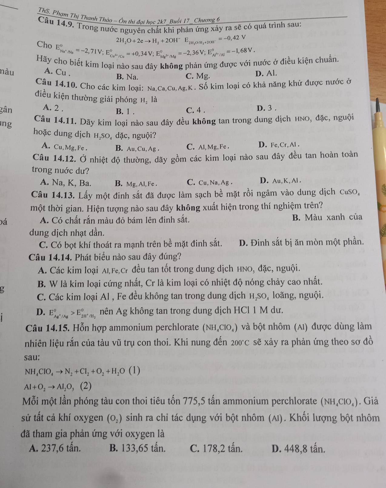 ThS. Phạm Thị Thanh Thảo - Ôn thi đại học 2k7 Buổi 17_ Chương 6
Câu 14.9. Trong nước nguyên chất khi phản ứng xảy ra sẽ có quá trình sau:
2H_2O+2eto H_2+2OH^-E_2H_2O/H_2+2OH^-=-0,42V
Cho E_Na^+/Na°=-2,71V;E_Cu^(2+)/Cu°=+0,34V;E_Mg^(2+)/Mg°=-2,36V;E_Al^(3+)/Al°=-1,68V.
Hãy cho biết kim loại nào sau đây không phản ứng được với nước ở điều kiện chuẩn.
nàu A. Cu . D. Al.
B. Na. C. Mg.
Câu 14.10. Cho các kim loại: Na ,Ca,Cu,Ag,K. Số kim loại có khả năng khử được nước ở
điều kiện thường giải phóng H, là
gân A. 2 . C. 4 . D. 3 .
B. 1 .
ıng
Câu 14.11. Dãy kim loại nào sau đây đều không tan trong dung dịch hnO, đặc, nguội
hoặc dung dịch H₂SO₄ dặc, nguội?
A. Cu,Mg,Fe . B. Au,Cu , Ag . C. Al,Mg,Fe . D. Fe,Cr,Al .
Câu 14.12. Ở nhiệt độ thường, dãy gồm các kim loại nào sau đây đều tan hoàn toàn
trong nuớc dư?
A. Na, K, Ba. B. Mg, Al, Fe . C. Cu, Na, Ag . D. Au,K,Al .
Câu 14.13. Lấy một đinh sắt đã được làm sạch bề mặt rồi ngâm vào dung dịch CuSO,
một thời gian. Hiện tượng nào sau đây không xuất hiện trong thí nghiệm trên?
đá A. Có chất rắn màu đỏ bám lên đinh sắt. B. Màu xanh của
dung dịch nhạt dần.
C. Có bọt khí thoát ra mạnh trên bề mặt đinh sắt. D. Đinh sắt bị ăn mòn một phần.
Câu 14.14. Phát biểu nào sau đây đúng?
A. Các kim loại Al,Fe,Cr đều tan tốt trong dung dịch HNO, đặc, nguội.
B. W là kim loại cứng nhất, Cr là kim loại có nhiệt độ nóng chảy cao nhất.
C. Các kim loại Al , Fe đều không tan trong dung dịch н₂sO, loãng, nguội.
D. E_Ag^+/Ag°>E_2H^+/H_2° nên Ag không tan trong dung dịch HCl 1 M dư.
Câu 14.15. Hỗn hợp ammonium perchlorate (NH_4ClO_4) và bột nhôm (A1) được dùng làm
nhiên liệu rắn của tàu vũ trụ con thoi. Khi nung đến 200°C sẽ xảy ra phản ứng theo sơ đồ
sau:
NH_4ClO_4to N_2+Cl_2+O_2+H_2O(1)
Al+O_2to Al_2O_3(2)
Mỗi một lần phóng tàu con thoi tiêu tốn 775,5 tấn ammonium perchlorate (NH_4ClO_4). Giả
sử tất cả khí oxygen (O_2) sinh ra chỉ tác dụng với bột nhôm (A). Khối lượng bột nhôm
đã tham gia phản ứng với oxygen là
A. 237,6 tấn. B. 133,65 tấn. C. 178,2 tấn. D. 448,8 tấn.