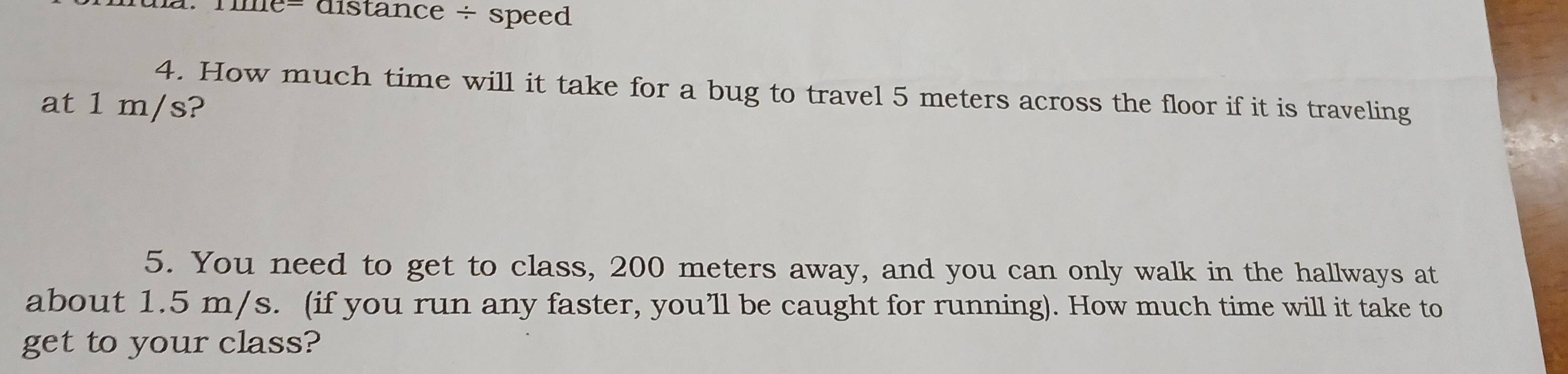 la. Tile= distance ÷ speed 
4. How much time will it take for a bug to travel 5 meters across the floor if it is traveling 
at 1 m/s? 
5. You need to get to class, 200 meters away, and you can only walk in the hallways at 
about 1.5 m/s. (if you run any faster, you’ll be caught for running). How much time will it take to 
get to your class?