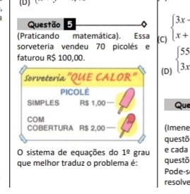 (Praticando matemática). Essa (C) beginarrayl 3x x+endarray.
sorveteria vendeu 70 picolés e beginarrayl 55 3xendarray.
faturou R$ 100,00.
sorveteria'QUE CALOR" (D)
PICOLE
SIMPLES RS 1,00 — Que
COM
COBERTURA R$ ： 2.00 - (Imene
questõ
O sistema de equações do 1^(_ circ) grau e cada
que melhor traduz o problema é: questõ
Pode-s
resolve