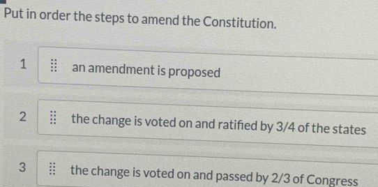 Put in order the steps to amend the Constitution. 
1 an amendment is proposed 
2 the change is voted on and ratifed by 3/4 of the states 
3 the change is voted on and passed by 2/3 of Congress