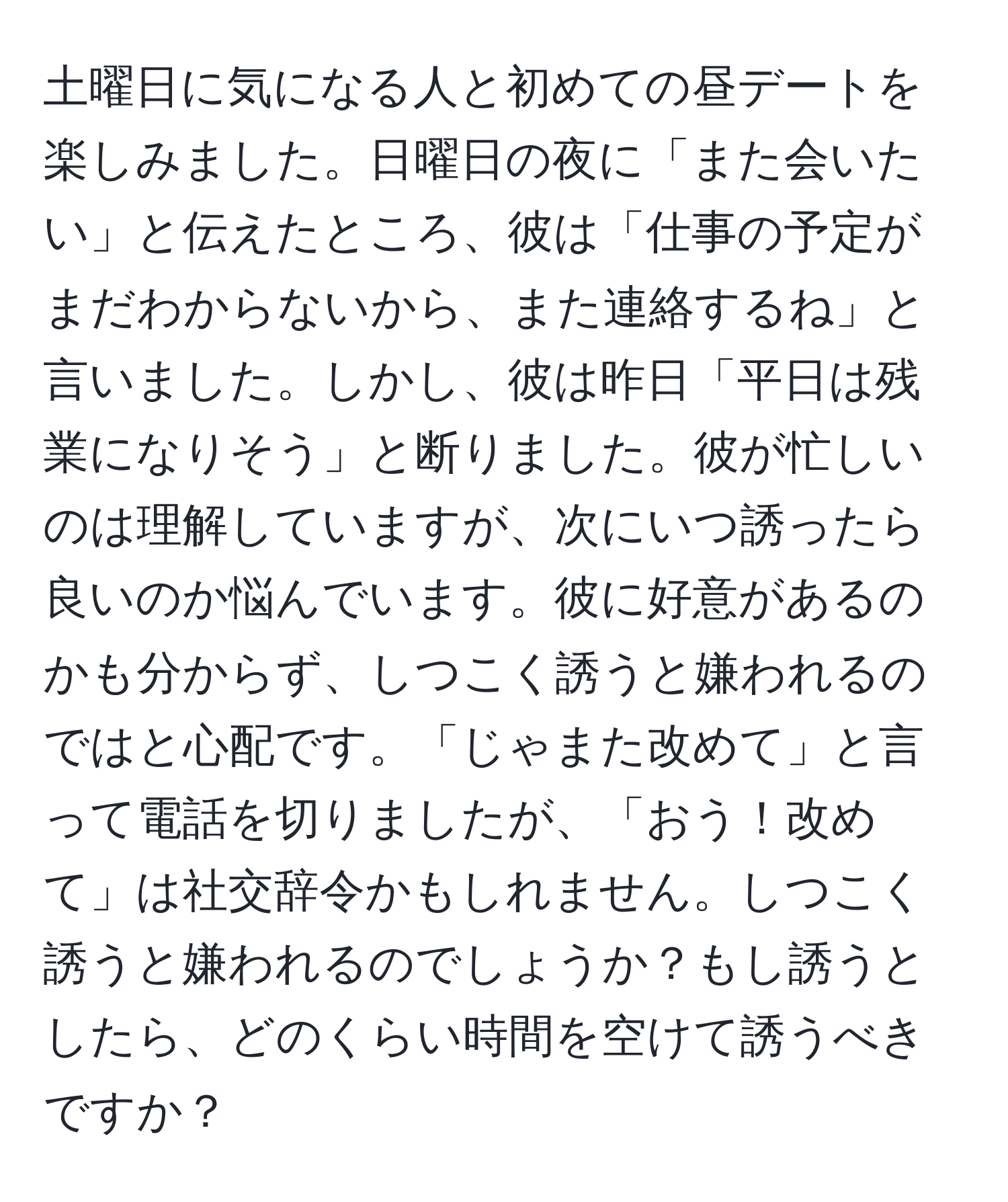 土曜日に気になる人と初めての昼デートを楽しみました。日曜日の夜に「また会いたい」と伝えたところ、彼は「仕事の予定がまだわからないから、また連絡するね」と言いました。しかし、彼は昨日「平日は残業になりそう」と断りました。彼が忙しいのは理解していますが、次にいつ誘ったら良いのか悩んでいます。彼に好意があるのかも分からず、しつこく誘うと嫌われるのではと心配です。「じゃまた改めて」と言って電話を切りましたが、「おう！改めて」は社交辞令かもしれません。しつこく誘うと嫌われるのでしょうか？もし誘うとしたら、どのくらい時間を空けて誘うべきですか？