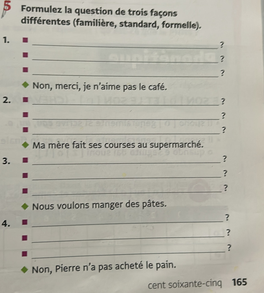 Formulez la question de trois façons 
différentes (familière, standard, formelle). 
1. 
_? 
_? 
_? 
Non, merci, je n'aime pas le café. 
2. 
_? 
_? 
_? 
Ma mère fait ses courses au supermarché. 
3. 
_ 
? 
_ 
? 
_ 
? 
Nous voulons manger des pâtes. 
? 
4. 
_ 
_ 
? 
_ 
? 
Non, Pierre n’a pas acheté le pain. 
cent soixante-cinq 165