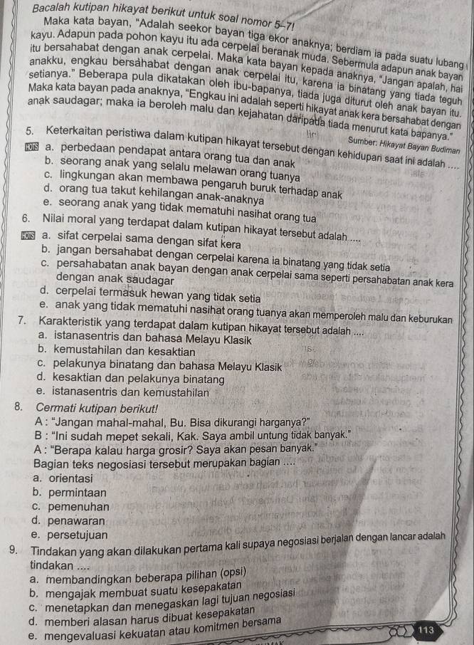 Bacalah kutipan hikayat berikut untuk soal nomor 5-7!
Maka kata bayan, "Adalah seekor bayan tiga ekor anaknya; berdiam ia pada suatu lubang
kayu. Adapun pada pohon kayu itu ada cerpelai beranak muda. Sebermula adapun anak bayar
itu bersahabat dengan anak cerpelai. Maka kata bayan kepada anaknya, "Jangan apalah, ha
anakku, engkau bersahabat dengan anak cerpelai itu, karena ia binatang yang tiada tegub
setianya." Beberapa pula dikatakan oleh ibu-bapanya, tiada juga diturut oleh anak bayan itu
Maka kata bayan pada anaknya, “Engkau ini adalah seperti hikayat anak kera bersahabat dengan
anak saudagar; maka ia beroleh malu dan kejahatan daripada tiada menurut kata bapanya."
Sumber: Hikayat Bayan Budiman
5. Keterkaitan peristiwa dalam kutipan hikayat tersebut dengan kehidupan saat ini adalah 
HOTS a. perbedaan pendapat antara orang tua dan anak
b. seorang anak yang selalu melawan orang tuanya
c. lingkungan akan membawa pengaruh buruk terhadap anak
d. orang tua takut kehilangan anak-anaknya
e. seorang anak yang tidak mematuhi nasihat orang tua
6. Nilai moral yang terdapat dalam kutipan hikayat tersebut adalah ....
08 a. sifat cerpelai sama dengan sifat kera
b. jangan bersahabat dengan cerpelai karena ia binatang yang tidak setia
c. persahabatan anak bayan dengan anak cerpelai sama seperti persahabatan anak kera
dengan anak saudagar
d. cerpelai termasuk hewan yang tidak setia
e. anak yang tidak mematuhi nasihat orang tuanya akan memperoleh malu dan keburukan
7. Karakteristik yang terdapat dalam kutipan hikayat tersebut adalah ....
a. istanasentris dan bahasa Melayu Klasik
b. kemustahilan dan kesaktian
c. pelakunya binatang dan bahasa Melayu Klasik
d. kesaktian dan pelakunya binatang
e. istanasentris dan kemustahilan
8. Cermati kutipan berikut!
A : “Jangan mahal-mahal, Bu. Bisa dikurangi harganya?”
B : “Ini sudah mepet sekali, Kak. Saya ambil untung tidak banyak.”
A : “Berapa kalau harga grosir? Saya akan pesan banyak.”
Bagian teks negosiasi tersebut merupakan bagian ....
a. orientasi
b. permintaan
c. pemenuhan
d. penawaran
e. persetujuan
9. Tindakan yang akan dilakukan pertama kali supaya negosiasi berjalan dengan lancar adalah
tindakan ....
a. membandingkan beberapa pilihan (opsi)
b. mengajak membuat suatu kesepakatan
c.  menetapkan dan menegaskan lagi tujuan negosiasi
d. memberi alasan harus dibuat kesepakatan
e. mengevaluasi kekuatan atau komitmen bersama
113