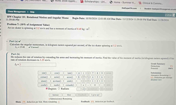 HERE 2024 Applic... Scholarships - UH Home - Summer H... Clinical & Commu... 
theExpertTA.com Student: koekpeni (cougamet un.ad 
Class Management I Help 
11:59:00 PM HW Chapter 10 ; Rotational Motion and Angular Mome Begin Date: 10/30/2024 12:01:00 AM Due Date: 11/12/2024 11:59:00 PM End Date: 11/28/2024 
Problem 7: (10% of Assignment Value) 
An ice skater is spinning at 5.2 rev/s and has a moment of inertia of 0.48kg· m^2. 
= Part (a) 
Calculate the angular momentum, in kilogram meters squared per second, of the ice skater spinning at 5.2 rev/s.
L_1=15.68 √ Correct! 
Part (b) 
He reduces his rate of rotation by extending his arms and increasing his moment of inertia. Find the value of his moment of inertia (in kilogram meters squared) if his 
rate of rotation decreases to 1.25 rev/s.
I_2=□
Grade Summary Deductions 0%
Potential 100%
sin() cos() tam() π ( 7 8 9 HOM2 Submissions 
cotan() asin() acos() E ↑ 4 5 6 Atempt(s) Remaining == Deduction per Attempt 
atan() acotan() sinh() 2 3 detailed vie= 
cosh() tanh() cotanh() × 0 . END 
Degrees ○ Radians C √ 0 BACKSPAC … 
Submit Hint Feedback I give up! 
6 Submission(s) Remaining 
_ 
_ 
Hints: 5% deduction per hint. Hints remaining: 1 Feedback: deduction per feedback .