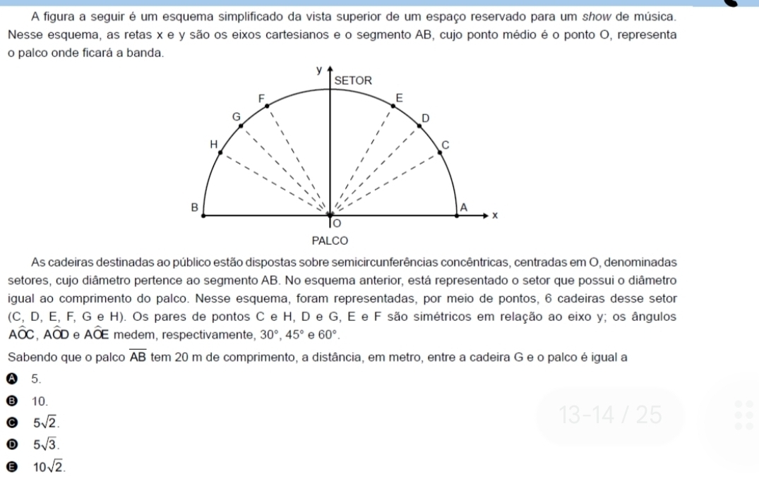 A figura a seguir é um esquema simplificado da vista superior de um espaço reservado para um show de música.
Nesse esquema, as retas x e y são os eixos cartesianos e o segmento AB, cujo ponto médio é o ponto O, representa
o palco onde ficará a banda.
As cadeiras destinadas ao público estão dispostas sobre semicircunferências concêntricas, centradas em O, denominadas
setores, cujo diâmetro pertence ao segmento AB. No esquema anterior, está representado o setor que possui o diâmetro
igual ao comprimento do palco. Nesse esquema, foram representadas, por meio de pontos, 6 cadeiras desse setor
(C, D, E, F, G e H). Os pares de pontos C e H, D e G, E e F são simétricos em relação ao eixo y; os ângulos
Awidehat OC, Awidehat OD e Awidehat OE medem, respectivamente, 30°, 45° e 60°. 
Sabendo que o palco overline AB tem 20 m de comprimento, a distância, em metro, entre a cadeira G e o palco é igual a
5.
10.
C 5sqrt(2). 
13 -14 / 25
D 5sqrt(3).
10sqrt(2).