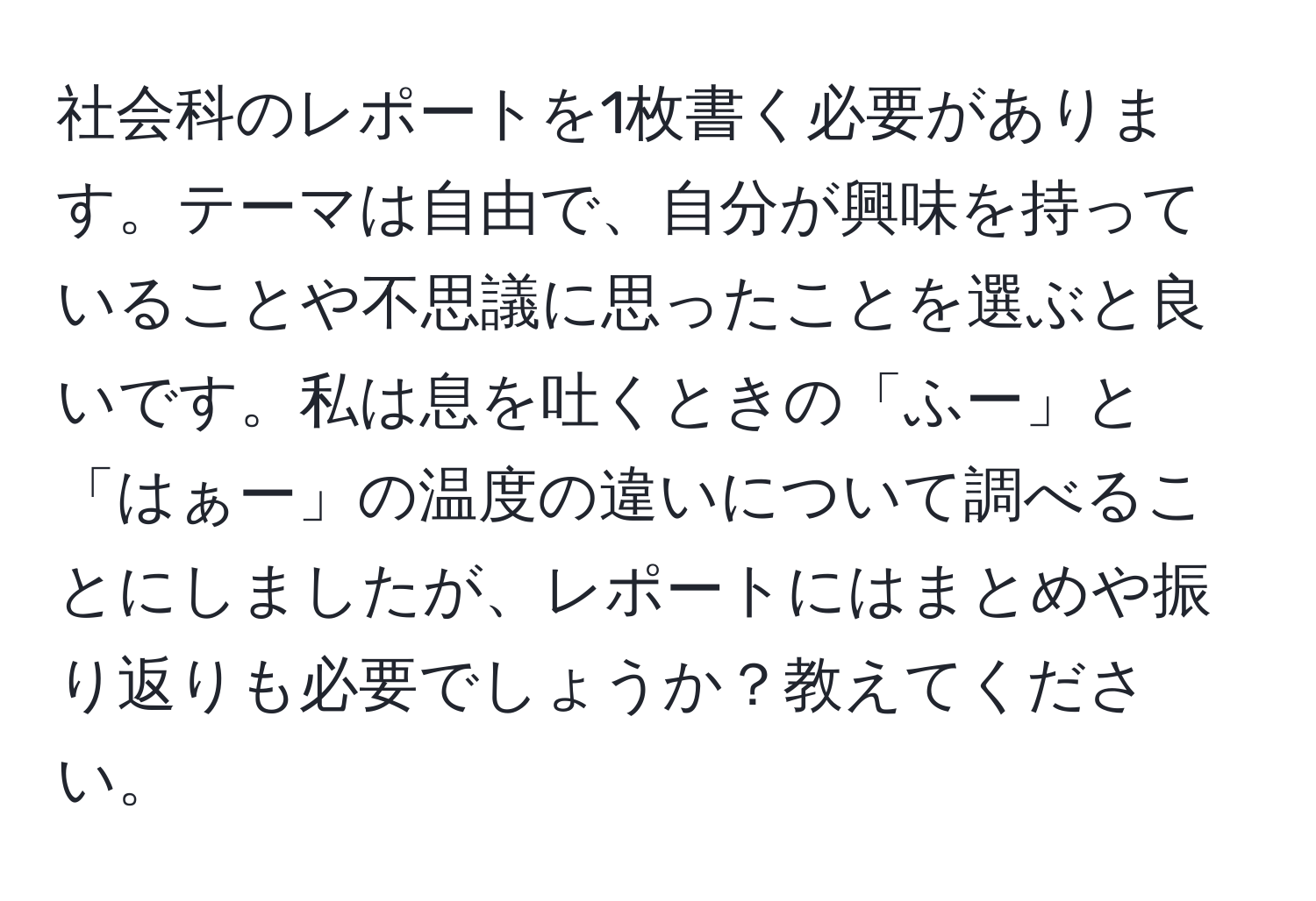 社会科のレポートを1枚書く必要があります。テーマは自由で、自分が興味を持っていることや不思議に思ったことを選ぶと良いです。私は息を吐くときの「ふー」と「はぁー」の温度の違いについて調べることにしましたが、レポートにはまとめや振り返りも必要でしょうか？教えてください。