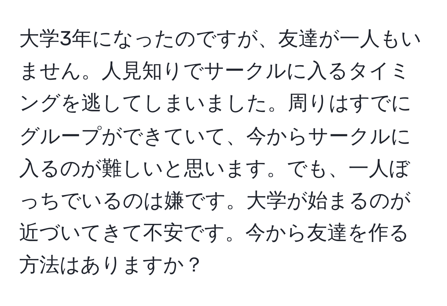 大学3年になったのですが、友達が一人もいません。人見知りでサークルに入るタイミングを逃してしまいました。周りはすでにグループができていて、今からサークルに入るのが難しいと思います。でも、一人ぼっちでいるのは嫌です。大学が始まるのが近づいてきて不安です。今から友達を作る方法はありますか？