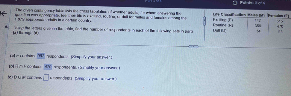 The given contingency table lists the cross tabulation of whether adults, for whom answering the 
question was appropriate, feel their life is exciting, routine, or dull for males and females among the
1,879 appropriate adults in a certain country. 
Using the letters given in the table, find the number of respondents in each of the following sets in parts 
(a) through (d)
(a) E contains 962 respondents. (Simplify your answer.)
(b) R ∩ F contains 470 respondents. (Simplify your answer.)
(c) D ∪ M contains □ respondents. (Simplify your answer.)