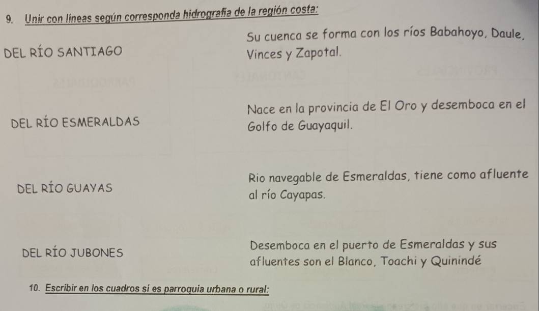 Unir con líneas según corresponda hidrografía de la región costa:
Su cuenca se forma con los ríos Babahoyo, Daule,
DEL RÍO SANTIAGO
Vinces y Zapotal.
Nace en la provincia de El Oro y desemboca en el
DEL RÍO ESMERALDAS
Golfo de Guayaquil.
Rio navegable de Esmeraldas, tiene como afluente
DEL RÍO GUAYAS
al río Cayapas.
DEL RÍO JUBONES
Desemboca en el puerto de Esmeraldas y sus
afluentes son el Blanco, Toachi y Quinindé
10. Escribir en los cuadros si es parroquia urbana o rural: