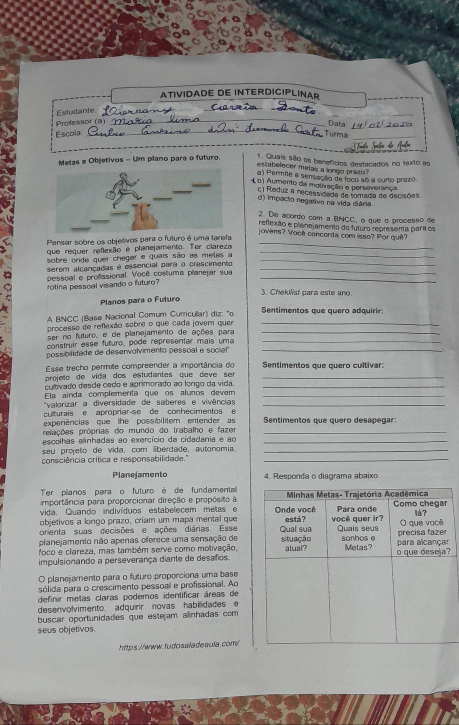 ATIVIDADE DE INTERDICIPLINAR
_
Estudante_
Ciareín_
_
Professor (a) _Data _225
Escola Turma_
Metas e Objetivos - Um plano para o futuro. 1. Quais são os benefícios destacados no texto ao
estabelecer metas a longo prazo?
a) Permite a sensação de foco só a curto prazo.
( b) Aumento da molivação e perseverança
c) Reduz a necessidade de tomada de decisões
d) Impacto negativo na vida diária.
2. De acordo com a BNCC, o que o processo de
reflexão e planejamento do futuro representa para os
jovens? Você concorda com isso? Por quê?
Pensar sobre os objetivos para o futuro é uma tarefa_
que requer reflexão e planejamento. Ter clareza_
sobre onde quer chegar e quais são as metas a_
serem alcançadas é essencial para o crescimento_
pessoal e profissional. Você costuma planejar sua_
rotina pessoal visando o futuro?
3. Chekilist para este ano.
Planos para o Futuro
A BNCC (Base Nacional Comum Curricular) diz: "o Sentimentos que quero adquirir:
processo de reflexão sobre o que cada jovem quer_
ser no futuro, e de planejamento de ações para_
construir esse futuro, pode representar mais uma_
possibilidade de desenvolvimento pessoal e socia!"_
Esse trecho permite compreender a importância do Sentimentos que quero cultivar:
projeto de vida dos estudantes que deve ser_
cultivado desde cedo e aprimorado ao longo da vida._
Ela ainda complementa que os alunos devem_
*valorizar a diversidade de saberes e vivências_
culturais e apropriar-se de conhecimentos e
experiências que lhe possibilitem entender as Sentimentos que quero desapegar:
pelações próprias do mundo do trabalho e fazer_
escolhas alinhadas ao exercício da cidadania e ao_
seu projeto de vida, com liberdade, autonomia,_
consciência crítica e responsabilidade.''_
Planejamento 4. Responda o diagrama abaixo.
Ter planos para o futuro é de fundamental
importância para proporcionar direção e propósito à
vida. Quando indivíduos estabelecem metas e
objetivos a longo prazo, criam um mapa mental que
orienta suas decisões e ações diárias. Esse
planejamento não apenas oferece uma sensação de
foco e clareza, mas também serve como motivação,
impulsionando a perseverança diante de desafios.
O planejamento para o futuro proporciona uma base
sólida para o crescimento pessoal e profissional. Ao
definir metas claras podemos identificar áreas de
desenvolvimento, adquirir novas habilidades e
buscar oportunidades que estejam alinhadas com
seus objetivos.
https://www.tudosaladeaula.com/