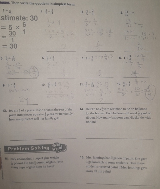 Then write the quotient in simplest form.
5/  1/6  2.  1/2 /  1/4  3.  4/5 /  2/3  4.  14/15 / 7
stimate: 30
=5*  6/1 
= 30/1 
_
=30
__ 
5.  2/5 /  7/10  6.  5/9 /  5/7  7. 4/  4/5  8. 1/  3/4 
__ 
_ 
_ 
9. 8/  1/3  10.  12/21 /  2/3  11.  5/6 /  5/12  12.  5/8 /  1/2 
_ 
_ 
__ 
13. Joy ate  1/4  of a pizza. If she divides the rest of the 14. Hideko has  3/5  yard of ribbon to tie on balloons 
pizza into pieces equal to  1/11  pizza for her family, for the festival. Each balloon will need  3/10  yard of 
how many pieces will her family get? ribbon? ribbon. How many balloons can Hideko tie with 
__ 
Real 
Problem Solving worlg
 5/7 
15. Rick knows that I cup of glue weighs 16. Mrs. Jennings had gallon each to some students. How many gallon of paint. She gave 
pound. He has  2/3  pound of glue. How 
many cups of glue does he have? students received paint if Mrs. Jennings gave 
away all the paint? 
__ 
_