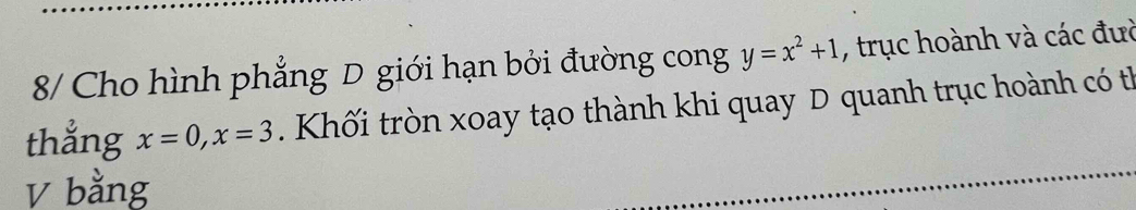 8/ Cho hình phẳng D giới hạn bởi đường cong y=x^2+1 , trục hoành và các đưc 
thẳng x=0, x=3 Khối tròn xoay tạo thành khi quay D quanh trục hoành có th 
V bằng