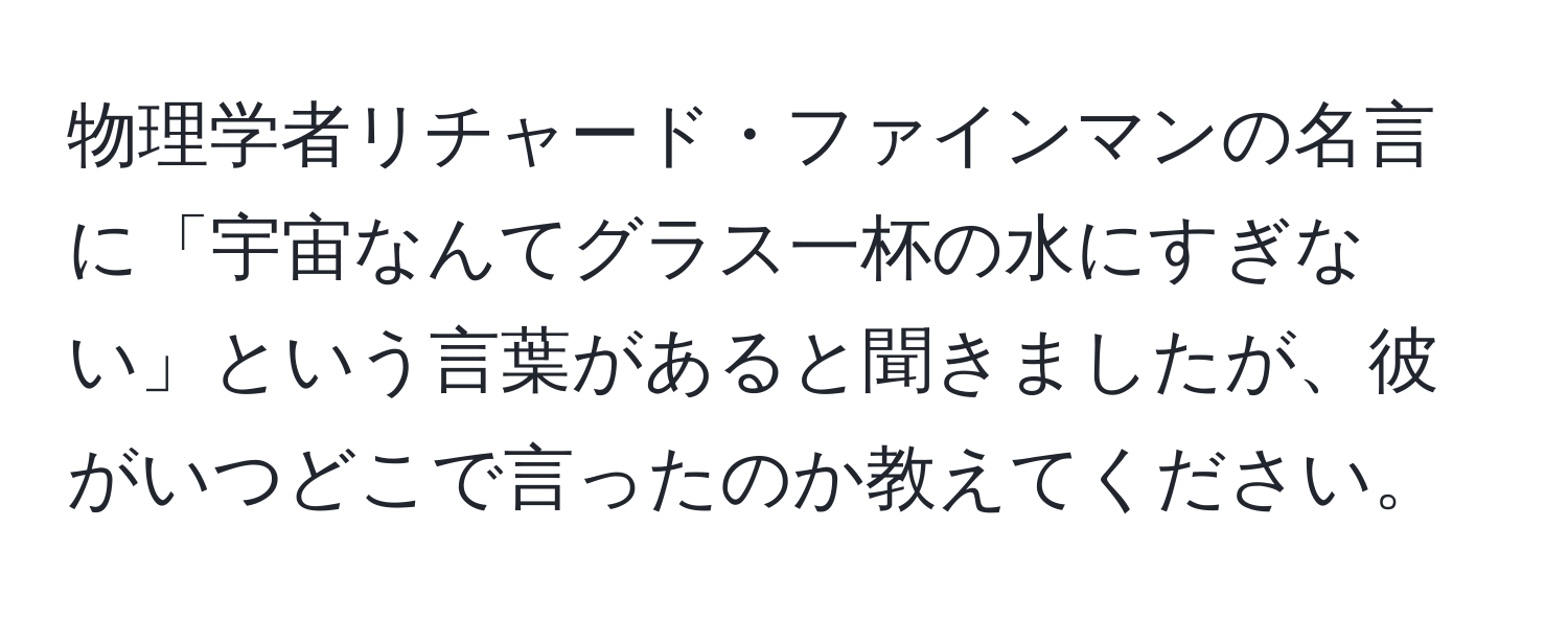 物理学者リチャード・ファインマンの名言に「宇宙なんてグラス一杯の水にすぎない」という言葉があると聞きましたが、彼がいつどこで言ったのか教えてください。