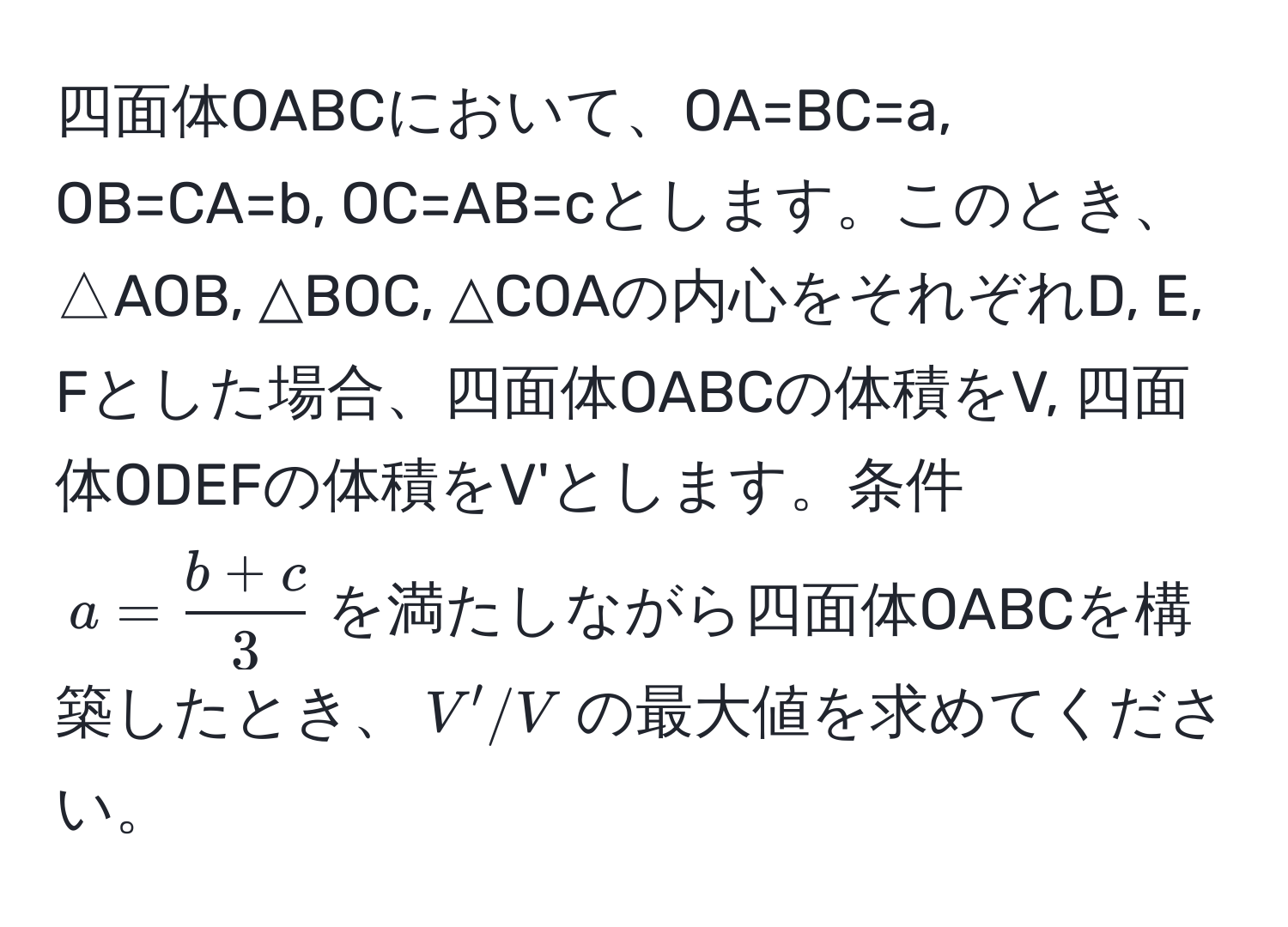 四面体OABCにおいて、OA=BC=a, OB=CA=b, OC=AB=cとします。このとき、△AOB, △BOC, △COAの内心をそれぞれD, E, Fとした場合、四面体OABCの体積をV, 四面体ODEFの体積をV'とします。条件$a= (b+c)/3 $を満たしながら四面体OABCを構築したとき、$V'/V$の最大値を求めてください。