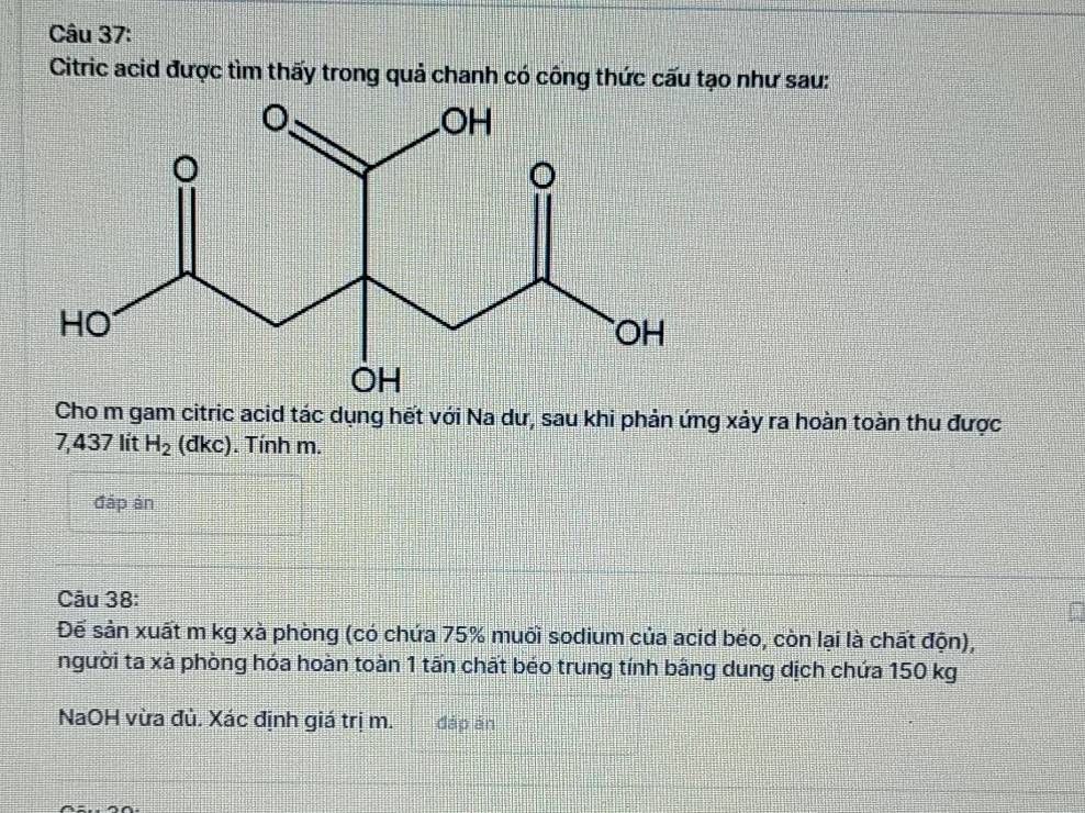 Citric acid được tìm thấy trong quả chanh có công thức cấu tạo như sau: 
Cho m gam citric acid tác dụng hết với Na dư, sau khi phản ứng xảy ra hoàn toàn thu được
7,437 lít H_2 (đkc). Tính m. 
đáp án 
Câu 38: 
Để sản xuất m kg xà phòng (có chứa 75% muối sodium của acid béo, còn lại là chất độn), 
người ta xà phòng hóa hoàn toàn 1 tấn chất béo trung tính bằng dung dịch chứa 150 kg
NaOH vừa đủ. Xác định giá trị m. đáp án