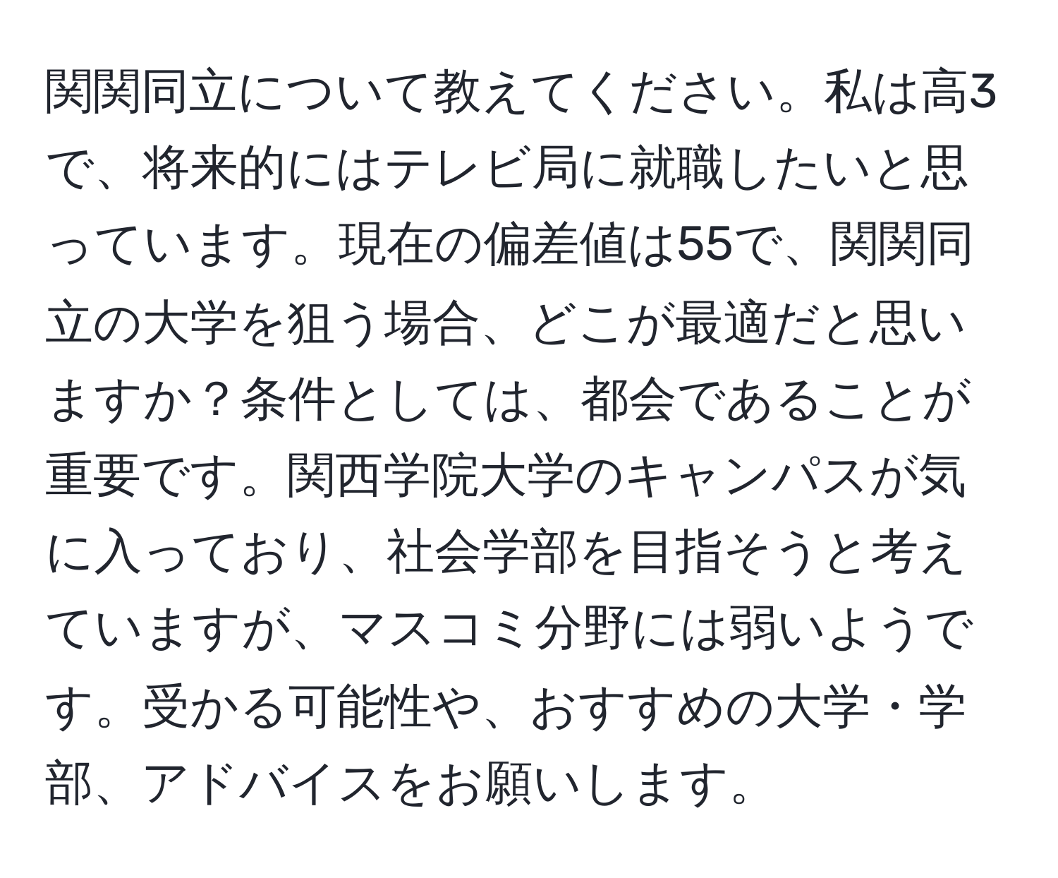 関関同立について教えてください。私は高3で、将来的にはテレビ局に就職したいと思っています。現在の偏差値は55で、関関同立の大学を狙う場合、どこが最適だと思いますか？条件としては、都会であることが重要です。関西学院大学のキャンパスが気に入っており、社会学部を目指そうと考えていますが、マスコミ分野には弱いようです。受かる可能性や、おすすめの大学・学部、アドバイスをお願いします。