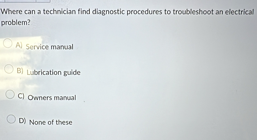 Where can a technician find diagnostic procedures to troubleshoot an electrical
problem?
A) Service manual
B) Lubrication guide
C) Owners manual
D) None of these