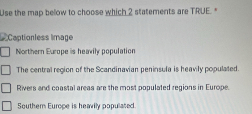 Use the map below to choose which 2 statements are TRUE.*
Captionless Image
Northern Europe is heavily population
The central region of the Scandinavian peninsula is heavily populated.
Rivers and coastal areas are the most populated regions in Europe.
Southern Europe is heavily populated.