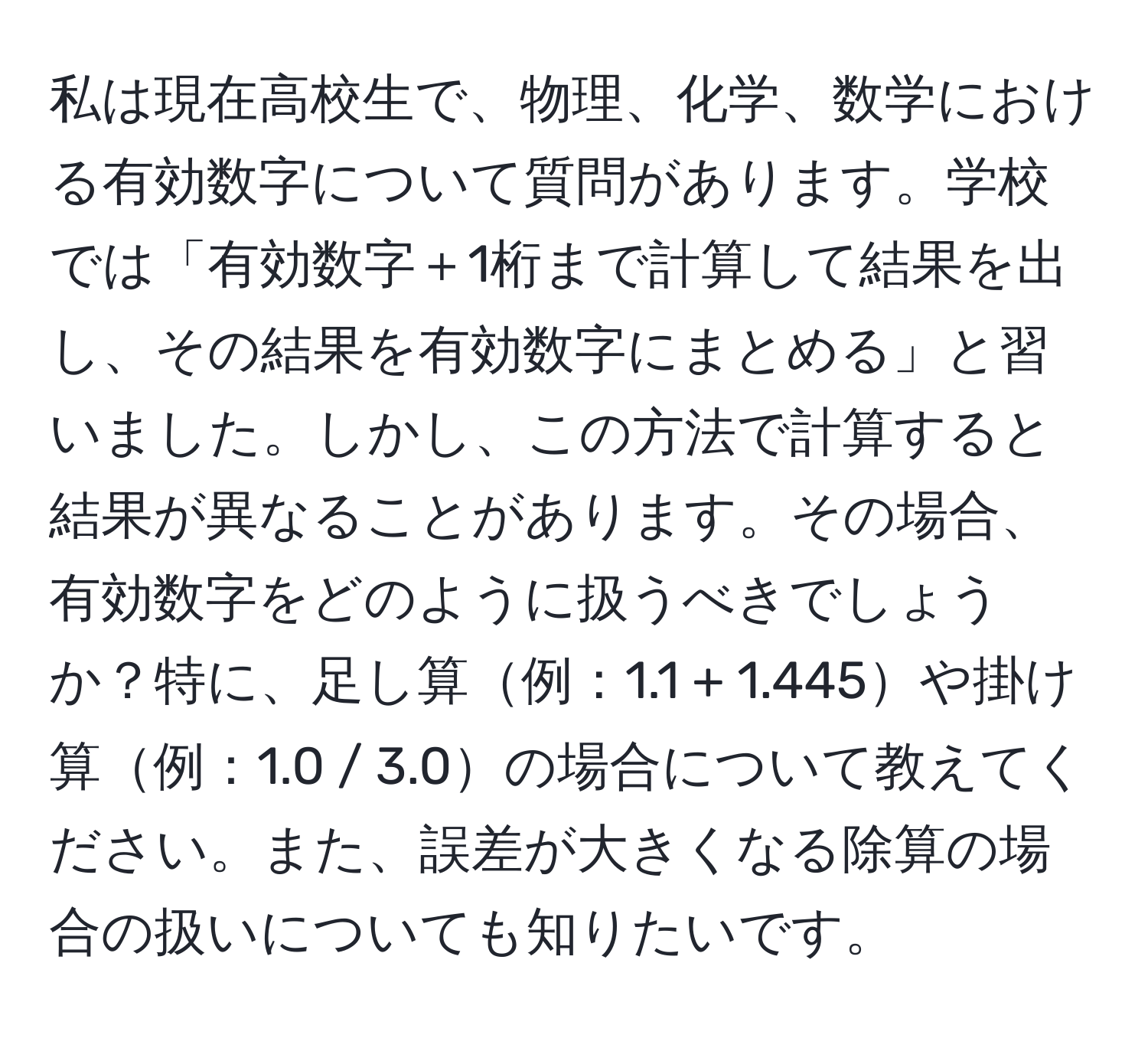 私は現在高校生で、物理、化学、数学における有効数字について質問があります。学校では「有効数字＋1桁まで計算して結果を出し、その結果を有効数字にまとめる」と習いました。しかし、この方法で計算すると結果が異なることがあります。その場合、有効数字をどのように扱うべきでしょうか？特に、足し算例：1.1 + 1.445や掛け算例：1.0 / 3.0の場合について教えてください。また、誤差が大きくなる除算の場合の扱いについても知りたいです。