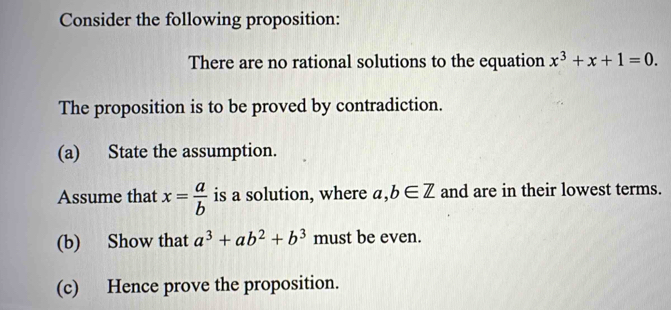 Consider the following proposition: 
There are no rational solutions to the equation x^3+x+1=0. 
The proposition is to be proved by contradiction. 
(a) State the assumption. 
Assume that x= a/b  is a solution, where a,b∈ Z and are in their lowest terms. 
(b) Show that a^3+ab^2+b^3 must be even. 
(c) Hence prove the proposition.