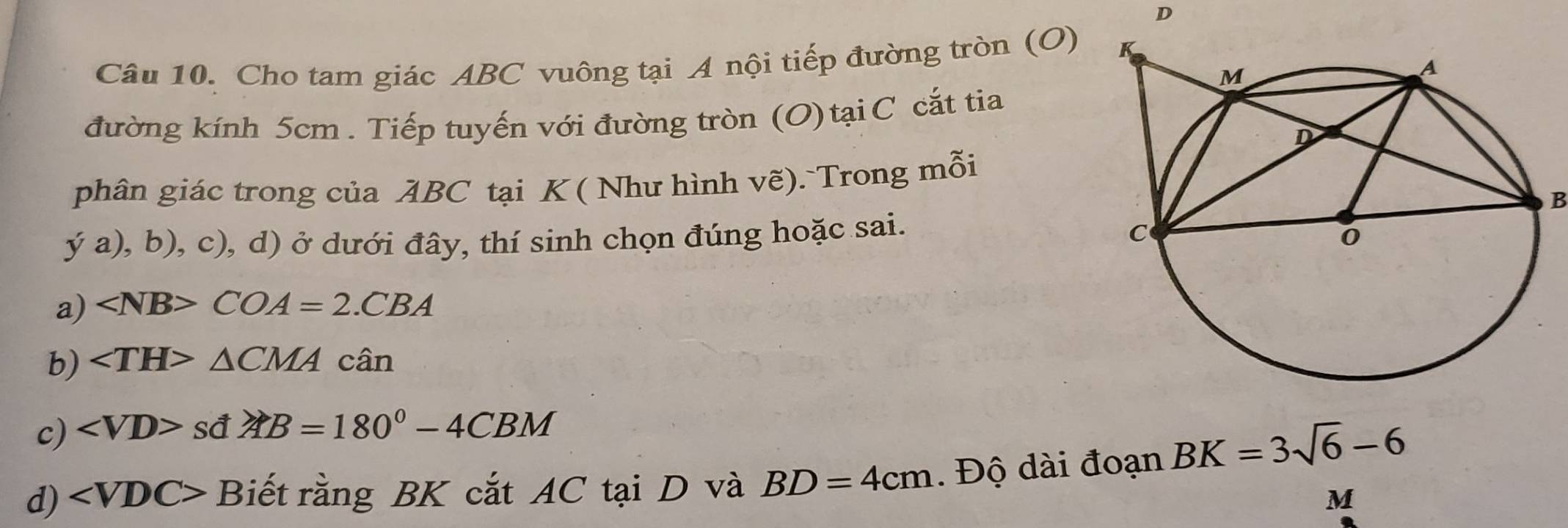 Cho tam giác ABC vuông tại A nội tiếp đường tròn (O)
đường kính 5cm. Tiếp tuyến với đường tròn (O) tại C cắt tia
phân giác trong của ABC tại K ( Như hình vẽ). Trong mỗi
B
ya),b),c) , d) ở dưới đây, thí sinh chọn đúng hoặc sai.
a) COA=2.CBA
b) ∠ TH>△ CMAcan
c) ∠ VD>sd∠ AB=180°-4CBM
d) B iết rằng BK cắt AC tại D và BD=4cm. Độ dài đoạn BK=3sqrt(6)-6
M