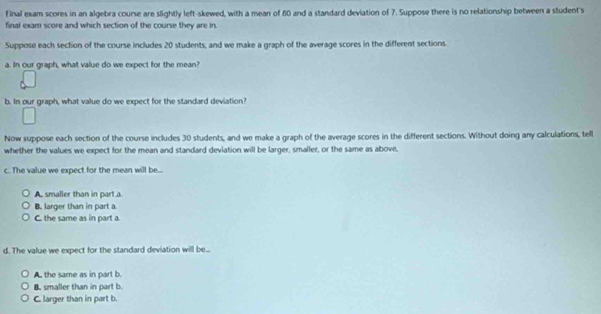 Final exam scores in an algebra course are slightly left-skewed, with a mean of 80 and a standard deviation of 7. Suppose there is no relationship between a student's
final exam score and which section of the course they are in.
Suppose each section of the course includes 20 students, and we make a graph of the average scores in the different sections.
a. In our graph, what value do we expect for the mean?
b. In our graph, what value do we expect for the standard deviation?
Now suppose each section of the course includes 30 students, and we make a graph of the average scores in the different sections. Without doing any calculations, tell
whether the values we expect for the mean and standard deviation will be larger, smaller, or the same as above.
c. The value we expect for the mean will be...
A. smaller than in part a
B. larger than in part a
C. the same as in part a
d. The value we expect for the standard deviation will be...
A. the same as in part b.
B. smaller than in part b.
C. larger than in part b.