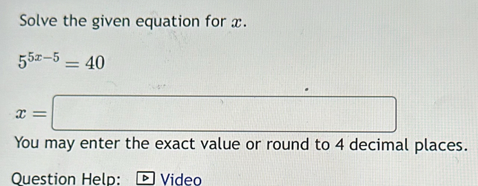 Solve the given equation for x.
5^(5x-5)=40
x=□
You may enter the exact value or round to 4 decimal places. 
Question Help: Video