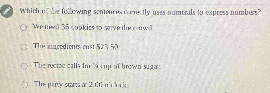 Which of the following sentences correctly uses numerals to express numbers?
We need 36 cookies to serve the crowd.
The ingredients cost $23.50.
The recipe calls for ¼ cup of brown sugar.
The party starts at 2:00 O' clock.