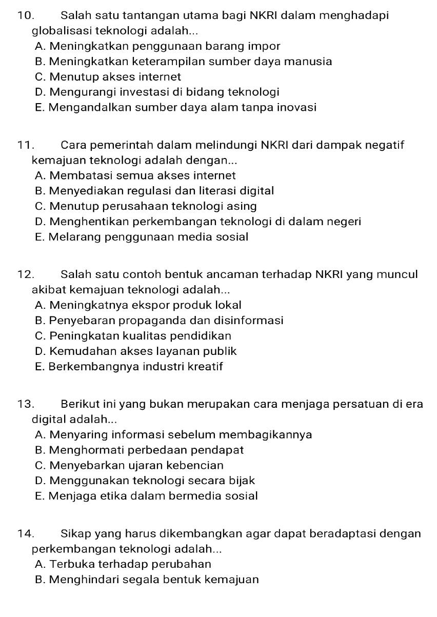 Salah satu tantangan utama bagi NKRI dalam menghadapi
globalisasi teknologi adalah...
A. Meningkatkan penggunaan barang impor
B. Meningkatkan keterampilan sumber daya manusia
C. Menutup akses internet
D. Mengurangi investasi di bidang teknologi
E. Mengandalkan sumber daya alam tanpa inovasi
11. Cara pemerintah dalam melindungi NKRI dari dampak negatif
kemajuan teknologi adalah dengan...
A. Membatasi semua akses internet
B. Menyediakan regulasi dan literasi digital
C. Menutup perusahaan teknologi asing
D. Menghentikan perkembangan teknologi di dalam negeri
E. Melarang penggunaan media sosial
12. Salah satu contoh bentuk ancaman terhadap NKRI yang muncul
akibat kemajuan teknologi adalah...
A. Meningkatnya ekspor produk lokal
B. Penyebaran propaganda dan disinformasi
C. Peningkatan kualitas pendidikan
D. Kemudahan akses layanan publik
E. Berkembangnya industri kreatif
13. Berikut ini yang bukan merupakan cara menjaga persatuan di era
digital adalah...
A. Menyaring informasi sebelum membagikannya
B. Menghormati perbedaan pendapat
C. Menyebarkan ujaran kebencian
D. Menggunakan teknologi secara bijak
E. Menjaga etika dalam bermedia sosial
14. Sikap yang harus dikembangkan agar dapat beradaptasi dengan
perkembangan teknologi adalah...
A. Terbuka terhadap perubahan
B. Menghindari segala bentuk kemajuan