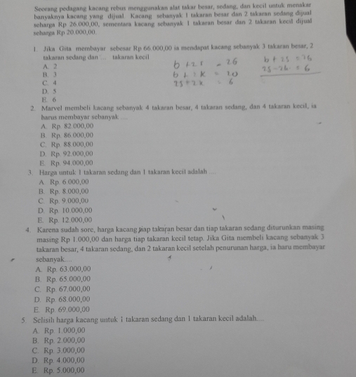 Seorang pedagang kacang rebus menggunakan alat takar besar, sedang, dan kecil untuk menakar
banyaknya kacang yang dijual. Kacang sebanyak I takaran besar dan 2 takaran sedang dijual
seharga Rp 26.000,00, sementara kacang sebanyak 1 takaran besar dan 2 takaran kecil dijual
scharga Rp 20.000,00.
1. Jika Gita membayar sebesar Rp 66.000,00 ia mendapat kacang sebanyak 3 takaran besar, 2
takaran sedang dan  takaran kecil
A. 2
B. 3
C. 4
D. 5
E. 6
2. Marvel membeli kacang sebanyak 4 takaran besar, 4 takaran sedang, dan 4 takaran kecil, ia
harus membavar sebanvak ....
A. Rp. 82.000,00
B. Rp. 86.000,00
C. Rp. 88.000,00
D. Rp. 92.000,00
E. Rp. 94.000,00
3. Harga untuk 1 takaran sedang dan 1 takaran kecil adalah ....
A Rp. 6 000,00
B. Rp. 8.000,00
C. Rp. 9.000,00
D. Rp. 10.000,00
E. Rp. 12.000,00
4. Karena sudah sore, harga kacang tiap takaran besar dan tiap takaran sedang diturunkan masing
masing Rp 1.000,00 dan harga tiap takaran kecil tetap. Jika Gita membeli kacang sebanyak 3
takaran besar, 4 takaran sedang, dan 2 takaran kecil setelah penurunan harga, ia haru membayar
sebanyak……
A. Rp. 63.000,00
B. Rp. 65.000,00
C. Rp. 67.000,00
D. Rp. 68.000,00
E. Rp. 69.000,00
5. Selisih harga kacang untuk 1 takaran sedang dan 1 takaran kecil adalah....
A. Rp. 1.000,00
B. Rp. 2.000,00
C. Rp. 3.000,00
D. Rp. 4.000,00
E. Rp. 5.000,00