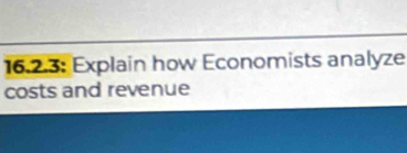 16.2.3: Explain how Economists analyze 
costs and revenue