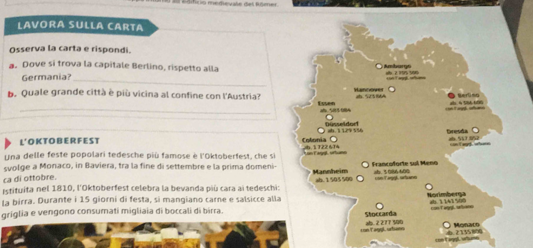 all édificio medievale del Römer
LAVORA SULLA CARTA
Osserva la carta e rispondi.
a. Dove si trova la capitale Berlino, rispetto alla
_
Germania? Ambarge ab. 2 195 300
con laggé urbáns
Hannover
b. Quale grande città è più vicina al confine con l'Austria? ab. 52386A Berliso
Essen
_ab. 583 084 con laggí orbano ab. 4 586 600
Düsseldorf
L'OKTOBER FEST Colonia ab. 1 129 536 Dresda
ab. 517.052
Una delle feste popolari tedesche più famose è l'Oktoberfest, che si. 1 722 674 ton l'aggL orbano con l agp urbano
svolge a Monaco, in Baviera, tra la fine di settembre e la prima domeni- Francoforte sul Meno
Mannheim ab. 3 086 600
ca di ottobre. ab. 1 503 500 con laggL urbano
Istituíta nel 1810, l'Oktoberfest celebra la bevanda più cara ai tedeschi:
la birra. Durante i 15 giorni di festa, si mangiano carne e salsicce alla Norimberga
griglia e vengono consumati migliaia di boccali di birra. ab. 1 141 500
Stoccarda con laggl, urbaso
ab. 2 277 300
con laggl urbano ab. 2 135 800 Monaco
con laggl urbanó