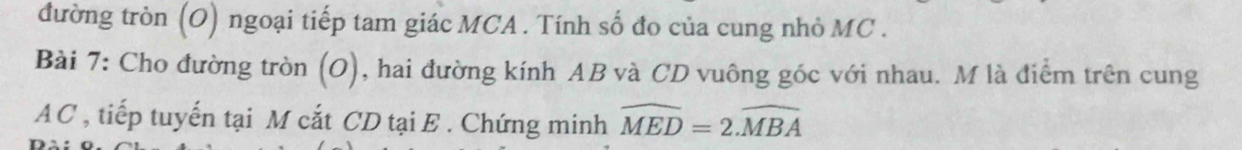 đường tròn (O) ngoại tiếp tam giác MCA. Tính số đo của cung nhỏ MC. 
Bài 7: Cho đường tròn (O), hai đường kính AB và CD vuông góc với nhau. M là điểm trên cung
AC , tiếp tuyến tại M cắt CD tại E. Chứng minh widehat MED=2.widehat MBA