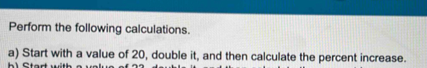 Perform the following calculations. 
a) Start with a value of 20, double it, and then calculate the percent increase.