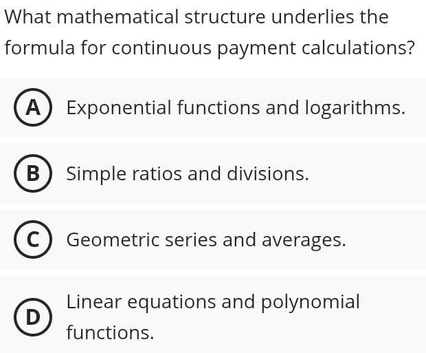 What mathematical structure underlies the
formula for continuous payment calculations?
A Exponential functions and logarithms.
B  Simple ratios and divisions.
Geometric series and averages.
Linear equations and polynomial
n
functions.