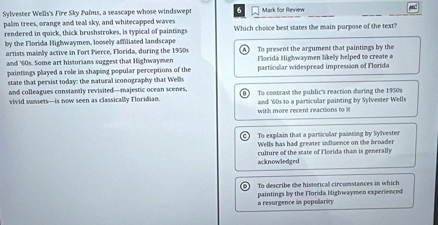 Sylvester Wells's Fire Sky Palms, a seascape whose windswept 6 Mark for Review ABC
palm trees, orange and teal sky, and whitecapped waves
rendered in quick, thick brushstrokes, is typical of paintings Which choice best states the main purpose of the text?
by the Florida Highwaymen, loosely affiliated landscape
artists mainly active in Fort Pierce, Florida, during the 1950s A To present the argument that paintings by the
and '60s. Some art historians suggest that Highwaymen Florida Highwaymen likely helped to create a
paintings played a role in shaping popular perceptions of the particular widespread impression of Florida
state that persist today: the natural iconography that Wells
and colleagues constantly revisited—majestic ocean scenes,
vivid sunsets—is now seen as classically Floridian. B To contrast the public's reaction during the 1950s
and '60s to a particular painting by Sylvester Wells
with more recent reactions to it
c) To explain that a particular painting by Sylvester
Wells has had greater influence on the broader
culture of the state of Florida than is generally
acknowledged
D) To describe the historical circumstances in which
paintings by the Florida Highwaymen experienced
a resurgence in popularity