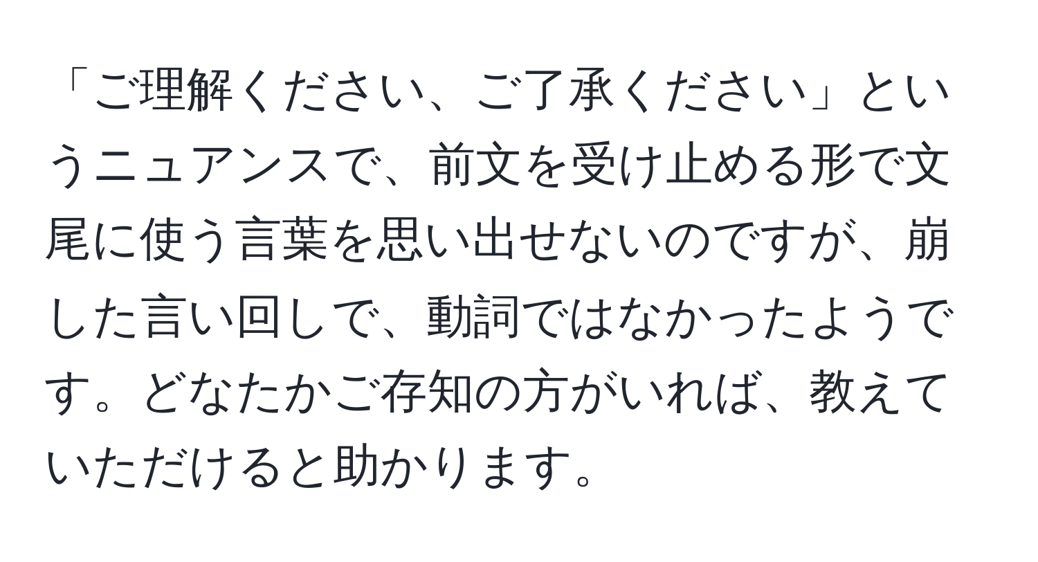 「ご理解ください、ご了承ください」というニュアンスで、前文を受け止める形で文尾に使う言葉を思い出せないのですが、崩した言い回しで、動詞ではなかったようです。どなたかご存知の方がいれば、教えていただけると助かります。