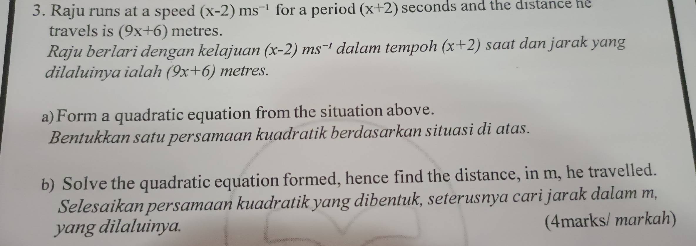 Raju runs at a speed (x-2)ms^(-1) for a period (x+2) seconds and the distance he 
travels is (9x+6) metres. 
Raju berlari dengan kelajuan (x-2)ms^(-1) dalam tempoh (x+2) saat dan jarak yang 
dilaluinya ialah (9x+6) metres. 
a)Form a quadratic equation from the situation above. 
Bentukkan satu persamaan kuadratik berdasarkan situasi di atas. 
b) Solve the quadratic equation formed, hence find the distance, in m, he travelled. 
Selesaikan persamaan kuadratik yang dibentuk, seterusnya cari jarak dalam m, 
yang dilaluinya. 
(4marks/ markah)