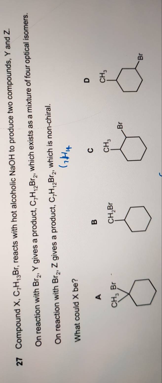 Compound X, C_7H_13Br r, reacts with hot alcoholic NaOH to produce two compounds, Y and Z.
On reaction with Br_2 , Y gives a product, C_7H_12Br_2 , which exists as a mixture of four optical isomers.
On reaction with Br_2, Z gives a product, C_7H_12Br_2 , which is non-chiral.
(_7,H_14
What could X be?
D
A
B
C
CH_3 Br
CH_2Br