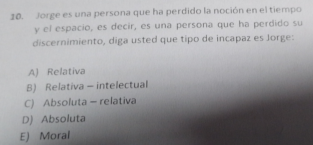 Jorge es una persona que ha perdido la noción en el tiempo
y el espacio, es decir, es una persona que ha perdido su
discernimiento, diga usted que tipo de incapaz es Jorge:
A) Relativa
B) Relativa - intelectual
C) Absoluta - relativa
D Absoluta
E) Moral