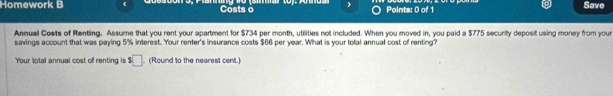 Homework B Costs o Points: 0 of 1 Save 
Annual Costs of Renting. Assume that you rent your apartment for $734 per month, utilities not included. When you moved in, you paid a $775 security deposit using money from you 
savings account that was paying 5% interest. Your renter's insurance costs $66 per year. What is your total annual cost of renting? 
Your total annual cost of renting is $□. (Round to the nearest cent.)