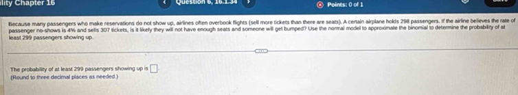 ility Chapter 16 Question 6, 16.1.34 Points: 0 of 1 
Because many passengers who make reservations do not show up, airlines often overbook flights (sell more tickets than there are seats). A certain airplane holds 298 passengers. If the airline believes the rate of 
passenger no-shows is 4% and sells 307 tickets, is it likely they will not have enough seats and someone will get bumped? Use the normal model to approximate the binomial to determine the probability of at 
least 299 passengers showing up. 
The probability of at least 299 passengers showing up is □. 
(Round to three decimal places as needed.)