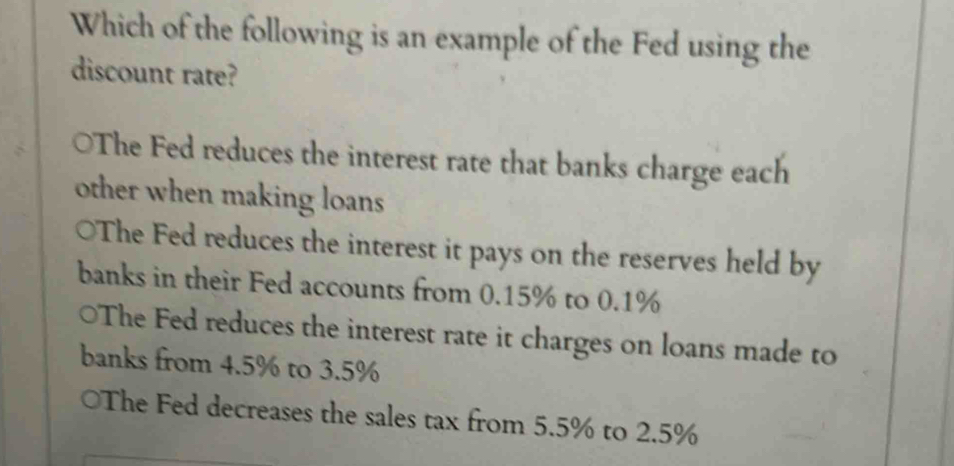 Which of the following is an example of the Fed using the
discount rate?
○The Fed reduces the interest rate that banks charge each
other when making loans
○The Fed reduces the interest it pays on the reserves held by
banks in their Fed accounts from 0.15% to 0.1%
○The Fed reduces the interest rate it charges on loans made to
banks from 4.5% to 3.5%
The Fed decreases the sales tax from 5.5% to 2.5%