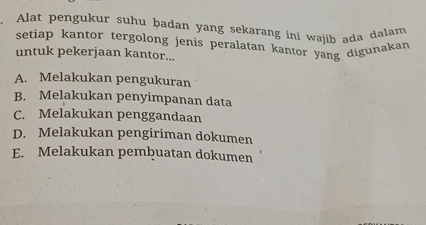 Alat pengukur suhu þadan yang sekarang ini wajib ada dalam
setiap kantor tergolong jenis peralatan kantor yang digunakan
untuk pekerjaan kantor...
A. Melakukan pengukuran
B. Melakukan penyimpanan data
C. Melakukan penggandaan
D. Melakukan pengiriman dokumen
E. Melakukan pembuatan dokumen