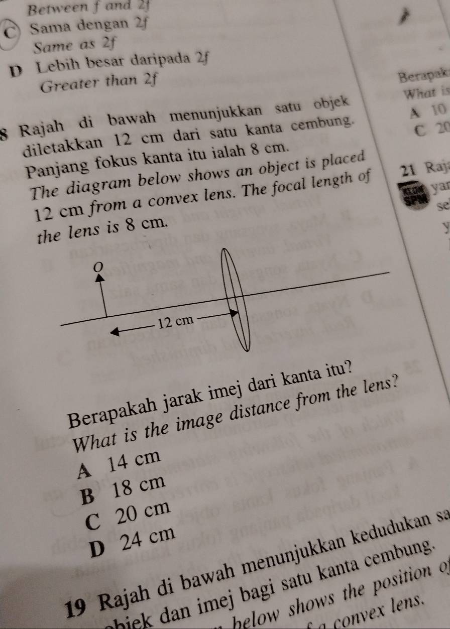 Between fand 2f
C Sama dengan 2f
Same as 2f
D Lebih besar daripada 2f
Greater than 2f
Berapaki
8 Rajah di bawah menunjukkan satu objek What is
C 20
diletakkan 12 cm dari satu kanta cembung. A 10
Panjang fokus kanta itu ialah 8 cm.
The diagram below shows an object is placed
12 cm from a convex lens. The focal length of 21 Raj
KLON yar
se
the lens is 8 cm.
y
Berapakah jarak imej dari kanta itu?
What is the image distance from the lens?
A 14 cm
B 18 cm
C 20 cm
D 24 cm
19 Rajah di bawah menunjukkan kedudukan s
hows the osit io 
a convex lens.